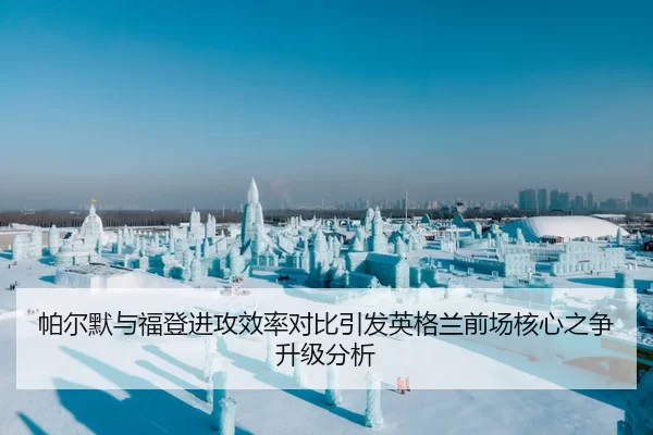 帕尔默与福登进攻效率对比引发英格兰前场核心之争升级分析