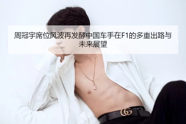 周冠宇席位风波再发酵中国车手在F1的多重出路与未来展望