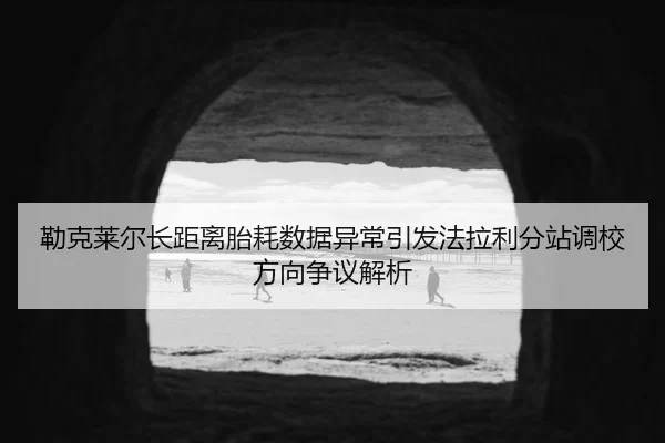 勒克莱尔长距离胎耗数据异常引发法拉利分站调校方向争议解析