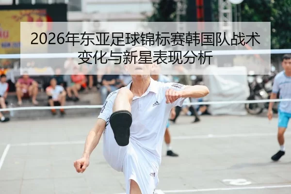 2026年东亚足球锦标赛韩国队战术变化与新星表现分析