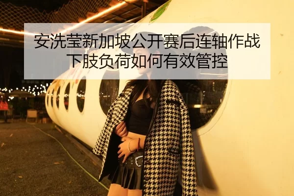 安洗莹新加坡公开赛后连轴作战 下肢负荷如何有效管控