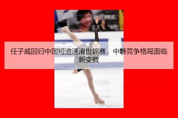 任子威回归中国短道速滑世锦赛，中韩竞争格局面临新变数