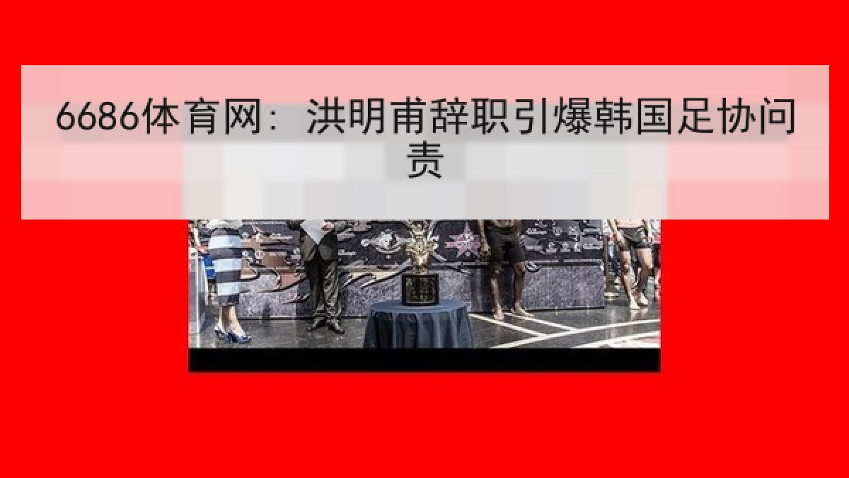 6686体育网: 洪明甫辞职引爆韩国足协问责