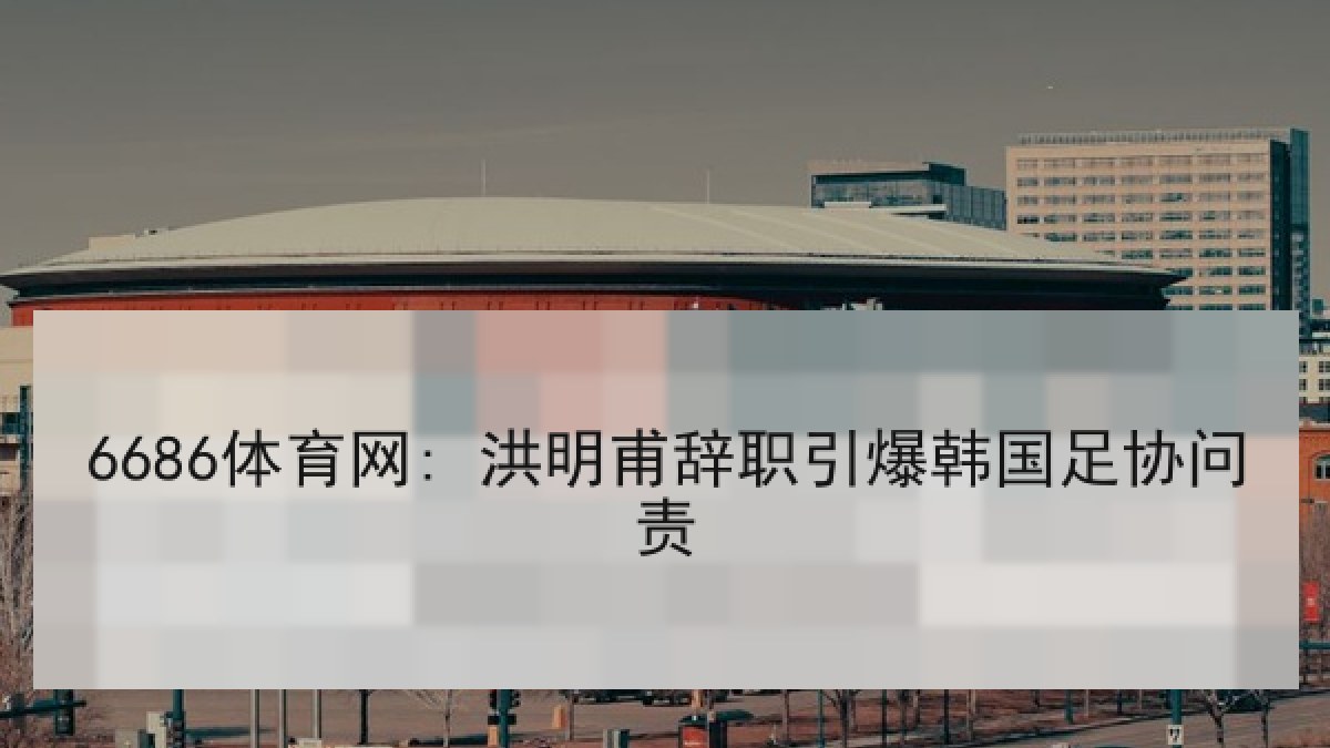 6686体育网: 洪明甫辞职引爆韩国足协问责