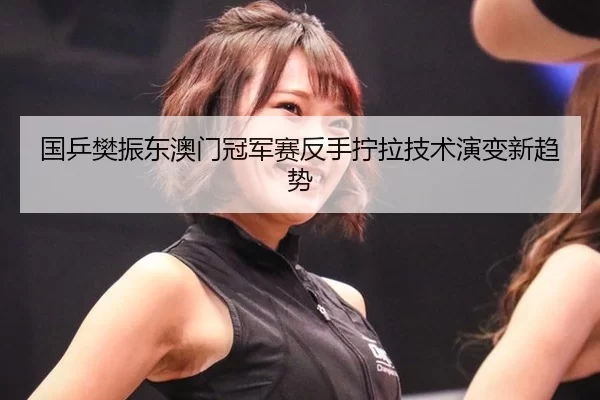 国乒樊振东澳门冠军赛反手拧拉技术演变新趋势