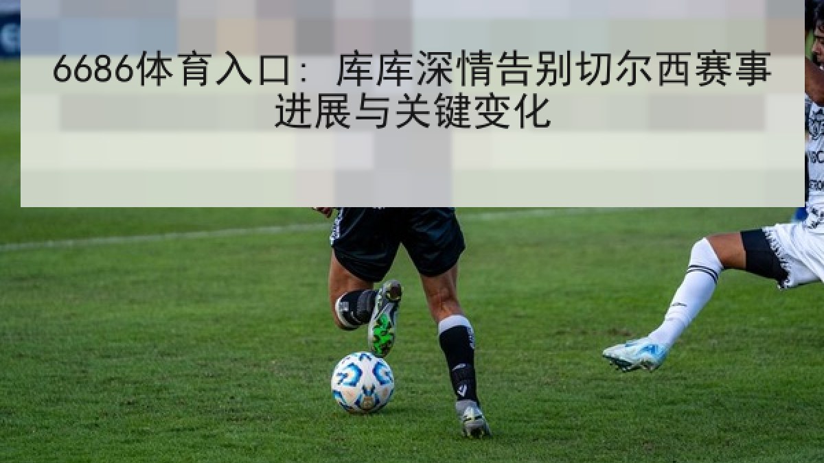 6686体育入口: 库库深情告别切尔西赛事进展与关键变化 6686体育入口: 库库深情告别切尔西赛事进展与关键变化