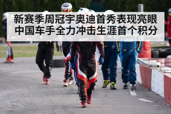 新赛季周冠宇奥迪首秀表现亮眼中国车手全力冲击生涯首个积分
