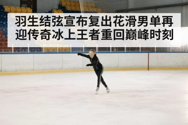 羽生结弦宣布复出花滑男单再迎传奇冰上王者重回巅峰时刻